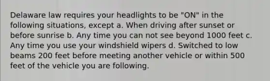 Delaware law requires your headlights to be "ON" in the following situations, except a. When driving after sunset or before sunrise b. Any time you can not see beyond 1000 feet c. Any time you use your windshield wipers d. Switched to low beams 200 feet before meeting another vehicle or within 500 feet of the vehicle you are following.