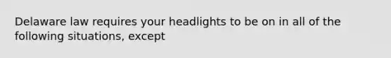 Delaware law requires your headlights to be on in all of the following situations, except