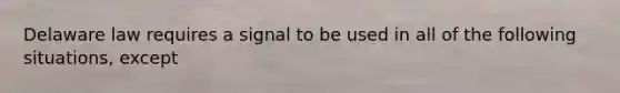 Delaware law requires a signal to be used in all of the following situations, except