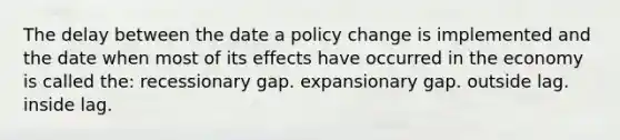 The delay between the date a policy change is implemented and the date when most of its effects have occurred in the economy is called the: recessionary gap. expansionary gap. outside lag. inside lag.