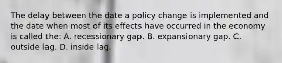 The delay between the date a policy change is implemented and the date when most of its effects have occurred in the economy is called the: A. recessionary gap. B. expansionary gap. C. outside lag. D. inside lag.