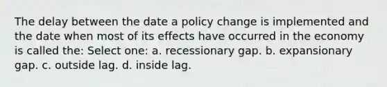 The delay between the date a policy change is implemented and the date when most of its effects have occurred in the economy is called the: Select one: a. recessionary gap. b. expansionary gap. c. outside lag. d. inside lag.