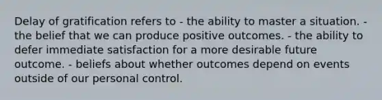 Delay of gratification refers to - the ability to master a situation. - the belief that we can produce positive outcomes. - the ability to defer immediate satisfaction for a more desirable future outcome. - beliefs about whether outcomes depend on events outside of our personal control.