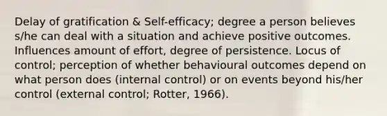 Delay of gratification & Self-efficacy; degree a person believes s/he can deal with a situation and achieve positive outcomes. Influences amount of effort, degree of persistence. Locus of control; perception of whether behavioural outcomes depend on what person does (internal control) or on events beyond his/her control (external control; Rotter, 1966).