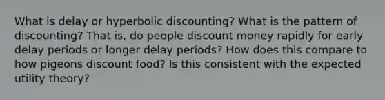 What is delay or hyperbolic discounting? What is the pattern of discounting? That is, do people discount money rapidly for early delay periods or longer delay periods? How does this compare to how pigeons discount food? Is this consistent with the expected utility theory?