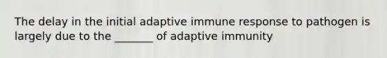 The delay in the initial adaptive immune response to pathogen is largely due to the _______ of adaptive immunity