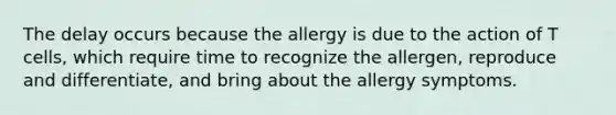 The delay occurs because the allergy is due to the action of T cells, which require time to recognize the allergen, reproduce and differentiate, and bring about the allergy symptoms.