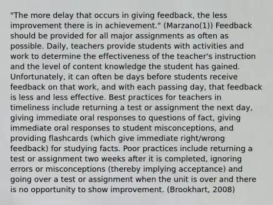 "The more delay that occurs in giving feedback, the less improvement there is in achievement." (Marzano(1)) Feedback should be provided for all major assignments as often as possible. Daily, teachers provide students with activities and work to determine the effectiveness of the teacher's instruction and the level of content knowledge the student has gained. Unfortunately, it can often be days before students receive feedback on that work, and with each passing day, that feedback is less and less effective. Best practices for teachers in timeliness include returning a test or assignment the next day, giving immediate oral responses to questions of fact, giving immediate oral responses to student misconceptions, and providing flashcards (which give immediate right/wrong feedback) for studying facts. Poor practices include returning a test or assignment two weeks after it is completed, ignoring errors or misconceptions (thereby implying acceptance) and going over a test or assignment when the unit is over and there is no opportunity to show improvement. (Brookhart, 2008)