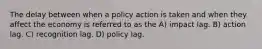 The delay between when a policy action is taken and when they affect the economy is referred to as the A) impact lag. B) action lag. C) recognition lag. D) policy lag.