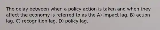 The delay between when a policy action is taken and when they affect the economy is referred to as the A) impact lag. B) action lag. C) recognition lag. D) policy lag.