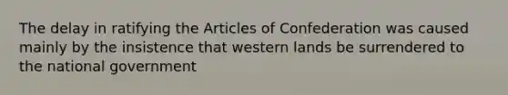 The delay in ratifying the Articles of Confederation was caused mainly by the insistence that western lands be surrendered to the national government