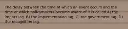 The delay between the time at which an event occurs and the time at which policymakers become aware of it is called A) the impact lag. B) the implementation lag. C) the government lag. D) the recognition lag.