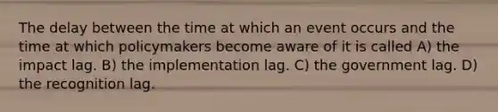 The delay between the time at which an event occurs and the time at which policymakers become aware of it is called A) the impact lag. B) the implementation lag. C) the government lag. D) the recognition lag.