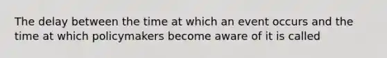 The delay between the time at which an event occurs and the time at which policymakers become aware of it is called