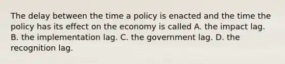 The delay between the time a policy is enacted and the time the policy has its effect on the economy is called A. the impact lag. B. the implementation lag. C. the government lag. D. the recognition lag.