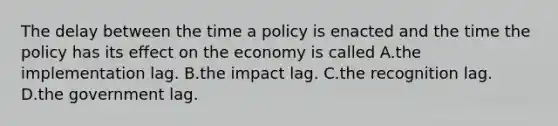 The delay between the time a policy is enacted and the time the policy has its effect on the economy is called A.the implementation lag. B.the impact lag. C.the recognition lag. D.the government lag.