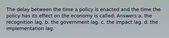 The delay between the time a policy is enacted and the time the policy has its effect on the economy is called: Answers:a. the recognition lag. b. the government lag. c. the impact lag. d. the implementation lag.