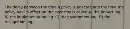 The delay between the time a policy is enacted and the time the policy has its effect on the economy is called A) the impact lag. B) the implementation lag. C) the government lag. D) the recognition lag.