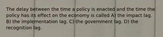 The delay between the time a policy is enacted and the time the policy has its effect on the economy is called A) the impact lag. B) the implementation lag. C) the government lag. D) the recognition lag.