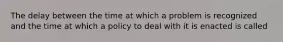 The delay between the time at which a problem is recognized and the time at which a policy to deal with it is enacted is called