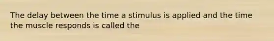 The delay between the time a stimulus is applied and the time the muscle responds is called the