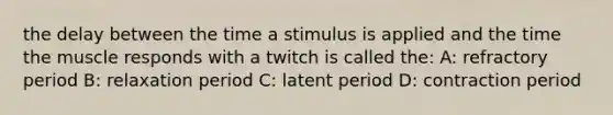 the delay between the time a stimulus is applied and the time the muscle responds with a twitch is called the: A: refractory period B: relaxation period C: latent period D: contraction period