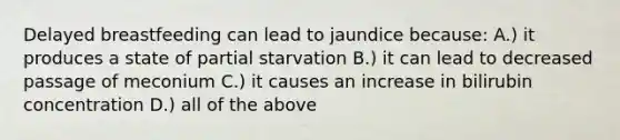 Delayed breastfeeding can lead to jaundice because: A.) it produces a state of partial starvation B.) it can lead to decreased passage of meconium C.) it causes an increase in bilirubin concentration D.) all of the above