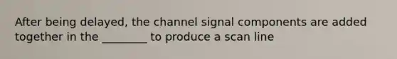 After being delayed, the channel signal components are added together in the ________ to produce a scan line