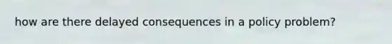 how are there delayed consequences in a policy problem?