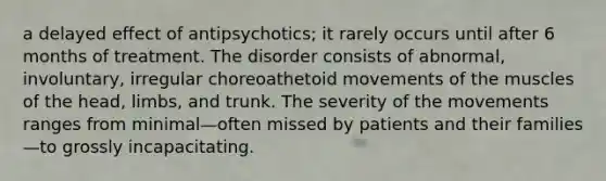 a delayed effect of antipsychotics; it rarely occurs until after 6 months of treatment. The disorder consists of abnormal, involuntary, irregular choreoathetoid movements of the muscles of the head, limbs, and trunk. The severity of the movements ranges from minimal—often missed by patients and their families—to grossly incapacitating.