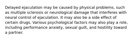 Delayed ejaculation may be caused by physical problems, such as multiple sclerosis or neurological damage that interferes with neural control of ejaculation. It may also be a side effect of certain drugs. Various psychological factors may also play a role, including performance anxiety, sexual guilt, and hostility toward a partner.