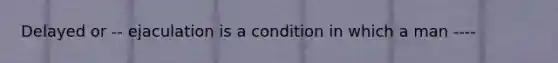 Delayed or -- ejaculation is a condition in which a man ----