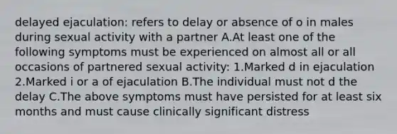 delayed ejaculation: refers to delay or absence of o in males during sexual activity with a partner A.At least one of the following symptoms must be experienced on almost all or all occasions of partnered sexual activity: 1.Marked d in ejaculation 2.Marked i or a of ejaculation B.The individual must not d the delay C.The above symptoms must have persisted for at least six months and must cause clinically significant distress