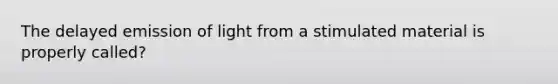 The delayed emission of light from a stimulated material is properly called?