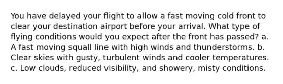 You have delayed your flight to allow a fast moving cold front to clear your destination airport before your arrival. What type of flying conditions would you expect after the front has passed? a. A fast moving squall line with high winds and thunderstorms. b. Clear skies with gusty, turbulent winds and cooler temperatures. c. Low clouds, reduced visibility, and showery, misty conditions.