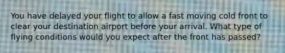 You have delayed your flight to allow a fast moving cold front to clear your destination airport before your arrival. What type of flying conditions would you expect after the front has passed?