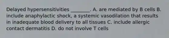 Delayed hypersensitivities ________. A. are mediated by B cells B. include anaphylactic shock, a systemic vasodilation that results in inadequate blood delivery to all tissues C. include allergic contact dermatitis D. do not involve T cells