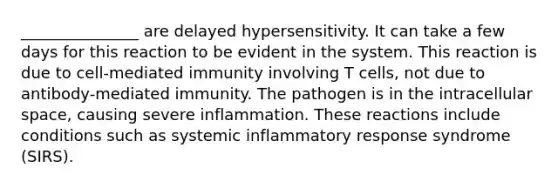 _______________ are delayed hypersensitivity. It can take a few days for this reaction to be evident in the system. This reaction is due to cell-mediated immunity involving T cells, not due to antibody-mediated immunity. The pathogen is in the intracellular space, causing severe inflammation. These reactions include conditions such as systemic inflammatory response syndrome (SIRS).