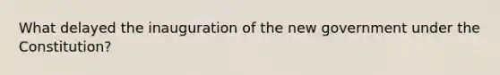 What delayed the inauguration of the new government under the Constitution?