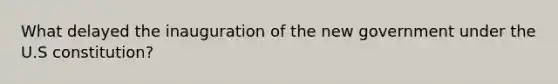 What delayed the inauguration of the new government under the U.S constitution?