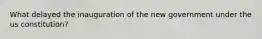 What delayed the inauguration of the new government under the us constitution?