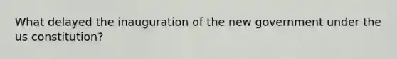 What delayed the inauguration of the new government under the us constitution?