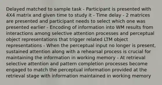 Delayed matched to sample task - Participant is presented with 4X4 matrix and given time to study it - Time delay - 2 matrices are presented and participant needs to select which one was presented earlier - Encoding of information into WM results from interactions among selective attention processes and perceptual object representations that trigger related LTM object representations - When the perceptual input no longer is present, sustained attention along with a rehearsal process is crucial for maintaining the information in working memory - At retrieval selective attention and pattern completion processes become engaged to match the perceptual information provided at the retrieval stage with information maintained in working memory