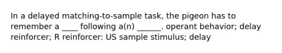 In a delayed matching-to-sample task, the pigeon has to remember a ____ following a(n) ______. operant behavior; delay reinforcer; R reinforcer: US sample stimulus; delay