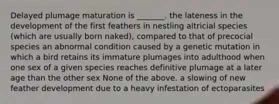 Delayed plumage maturation is _______. the lateness in the development of the first feathers in nestling altricial species (which are usually born naked), compared to that of precocial species an abnormal condition caused by a genetic mutation in which a bird retains its immature plumages into adulthood when one sex of a given species reaches definitive plumage at a later age than the other sex None of the above. a slowing of new feather development due to a heavy infestation of ectoparasites