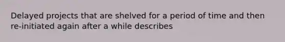 Delayed projects that are shelved for a period of time and then re-initiated again after a while describes