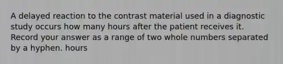 A delayed reaction to the contrast material used in a diagnostic study occurs how many hours after the patient receives it. Record your answer as a range of two whole numbers separated by a hyphen. hours