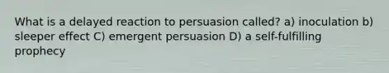 What is a delayed reaction to persuasion called? a) inoculation b) sleeper effect C) emergent persuasion D) a self-fulfilling prophecy