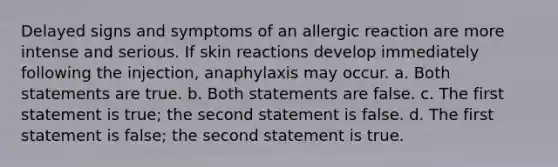 Delayed signs and symptoms of an allergic reaction are more intense and serious. If skin reactions develop immediately following the injection, anaphylaxis may occur. a. Both statements are true. b. Both statements are false. c. The first statement is true; the second statement is false. d. The first statement is false; the second statement is true.