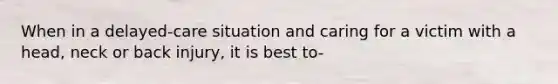 When in a delayed-care situation and caring for a victim with a head, neck or back injury, it is best to-